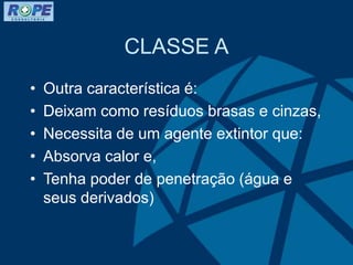 CLASSE A
• Outra característica é:
• Deixam como resíduos brasas e cinzas,
• Necessita de um agente extintor que:
• Absorva calor e,
• Tenha poder de penetração (água e
seus derivados)
 