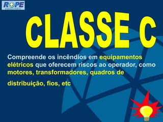 Compreende os incêndios em equipamentos
elétricos que oferecem riscos ao operador, como
motores, transformadores, quadros de
distribuição, fios, etc
 