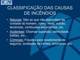 CLASSIFICAÇÃO DAS CAUSAS
DE INCÊNDIOS
• Naturais: São as que não dependem da
vontade do homem, como: raios, vulcão,
terremoto, combustão expontânea, etc.
• Acidentais: Chamas expostas, eletricidade,
balões, etc...
• Criminais: Fraudes para recebimento de
seguros, ocultação de crimes, piromania, etc.
 