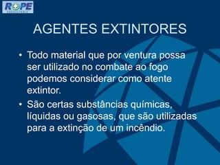 AGENTES EXTINTORES
• Todo material que por ventura possa
ser utilizado no combate ao fogo
podemos considerar como atente
extintor.
• São certas substâncias químicas,
líquidas ou gasosas, que são utilizadas
para a extinção de um incêndio.
 