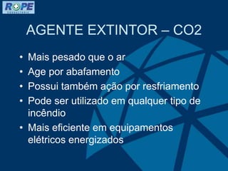 AGENTE EXTINTOR – CO2
• Mais pesado que o ar
• Age por abafamento
• Possui também ação por resfriamento
• Pode ser utilizado em qualquer tipo de
incêndio
• Mais eficiente em equipamentos
elétricos energizados
 