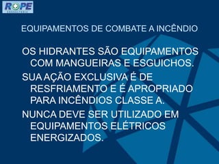EQUIPAMENTOS DE COMBATE A INCÊNDIO
OS HIDRANTES SÃO EQUIPAMENTOS
COM MANGUEIRAS E ESGUICHOS.
SUA AÇÃO EXCLUSIVA É DE
RESFRIAMENTO E É APROPRIADO
PARA INCÊNDIOS CLASSE A.
NUNCA DEVE SER UTILIZADO EM
EQUIPAMENTOS ELÉTRICOS
ENERGIZADOS.
 