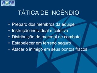 TÁTICA DE INCÊNDIO
• Preparo dos membros da equipe
• Instrução individual e coletiva
• Distribuição do material de combate
• Estabelecer em terreno seguro
• Atacar o inimigo em seus pontos fracos
 