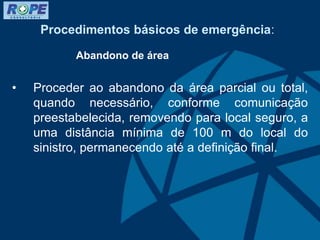 Procedimentos básicos de emergência:
Abandono de área
• Proceder ao abandono da área parcial ou total,
quando necessário, conforme comunicação
preestabelecida, removendo para local seguro, a
uma distância mínima de 100 m do local do
sinistro, permanecendo até a definição final.
 