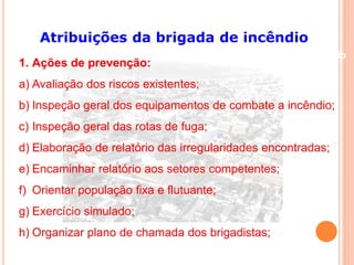 Atribuições da brigada de incêndio 
Conteúdo 
1. Ações de prevenção: 
a) Avaliação dos riscos existentes; 
b) Inspeção geral dos equipamentos de combate a incêndio; 
c) Inspeção geral das rotas de fuga; 
d) Elaboração de relatório das irregularidades encontradas; 
e) Encaminhar relatório aos setores competentes; 
f) Orientar população fixa e flutuante; 
g) Exercício simulado; 
h) Organizar plano de chamada dos brigadistas; 
 