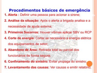 Procedimentos básicos de emergência 
1. Alerta : Definir uma pessoa para acionar a sirene; Conteúdo 
2. Análise da situação: Após o alerta a brigada analisa e a 
necessidade de ajuda externa; 
3. Primeiros Socorros: Houver vítimas aplicar SBV ou RCP 
4. Corte de energia: Cortar se necessário a energia elétrica 
dos equipamentos de setor; 
5. Abandono de Área: Retirada total ou parcial dos 
funcionários de forma segura; 
6. Confinamento do sinistro: Evitar propaga do sinistro; 
7. Levantamento das causas: Ver causas e emitir relatório; 
 