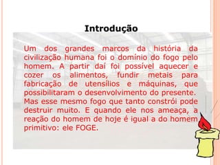 Introdução 
Um dos grandes marcos da história da 
civilização humana foi o domínio do fogo pelo 
homem. A partir daí foi possível aquecer e 
cozer os alimentos, fundir metais para 
fabricação de utensílios e máquinas, que 
possibilitaram o desenvolvimento do presente. 
Mas esse mesmo fogo que tanto constrói pode 
destruir muito. E quando ele nos ameaça, a 
reação do homem de hoje é igual a do homem 
primitivo: ele FOGE. 
 
