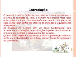 Beneficiamento Industrial 
Introdução 
O homem primitivo fugia por desconhecer a natureza do fogo e 
a forma de combatê-lo. Hoje, o homem não precisa mais fugir, 
pois conhece o fogo como um fenômeno químico e a partir daí 
sabe como lutar contra ele através de métodos e equipamento 
adequados. 
As brigadas de incêndio têm um papel fundamental, pois 
através da sua atuação teremos ações rápidas de combate ao 
princípio de incêndio e salvaguarda das pessoas. 
Quanto mais perfeita e eficiente se torna a prevenção menores 
serão as probabilidades de o fogo causar danos às pessoas e 
ao patrimônio. 
 