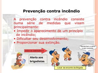 Prevenção contra incêndio 
Beneficiamento Industrial 
A prevenção contra incêndio consiste 
numa série de medidas que visam 
principalmente: 
• Impedir o aparecimento de um princípio 
de incêndio; 
• Dificultar seu desenvolvimento; 
• Proporcionar sua extinção. 
SAÍDA DE EMERGÊNCIA 
Mantenham a calma 
e sem correrias... 
Alerta aos 
brigadistas. 
Local de encontro da Brigada 
 