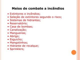 Meios de combate a incêndios 
• Extintores e incêndios; 
• Seleção de extintores segundo o risco; 
• Sistemas de hidrantes; 
• Reservatório; 
• Casa de bombas; 
• Canalização; 
• Mangueiras; 
• Abrigo; 
• Esguicho; 
• Mangotinhos; 
• Hidrante de recalque; 
• Sprinklers; 
 