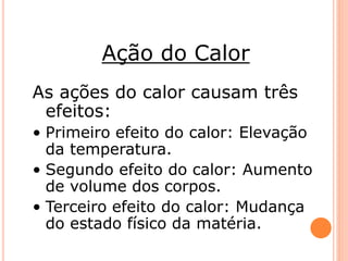 Ação do Calor 
As ações do calor causam três 
efeitos: 
• Primeiro efeito do calor: Elevação 
da temperatura. 
• Segundo efeito do calor: Aumento 
de volume dos corpos. 
• Terceiro efeito do calor: Mudança 
do estado físico da matéria. 
 