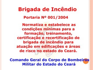 Brigada de Incêndio 
Portaria Nº 001/2004 
Normatiza e estabelece as 
condições mínimas para a 
formação, treinamento, 
certificação e recertificação de 
brigada de incêndio para 
atuação em edificações e áreas 
de risco no estado do Ceará. 
Comando Geral do Corpo de Bombeiros 
Militar do Estado do Ceará 
 