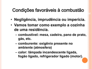 Condições favoráveis à combustão 
Beneficiamento Industrial 
• Negligência, imprudência ou imperícia. 
• Vamos tomar como exemplo a cozinha 
de uma residência. 
– combustível: mesa, cadeira, pano de prato, 
gás, etc. 
– comburente: oxigênio presente no 
ambiente (atmosfera) 
– calor: lâmpada incandescente ligada, 
fogão ligado, refrigerador ligado (motor). 
 