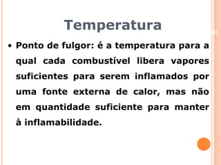Temperatura 
Beneficiamento Industrial 
• Ponto de fulgor: é a temperatura para a 
qual cada combustível libera vapores 
suficientes para serem inflamados por 
uma fonte externa de calor, mas não 
em quantidade suficiente para manter 
à inflamabilidade. 
 