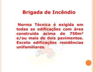 Brigada de Incêndio 
Norma Técnica é exigida em 
todas as edificações com área 
construída acima de 750m2 
e/ou mais de dois pavimentos. 
Exceto edificações residências 
unifamiliares. 
 