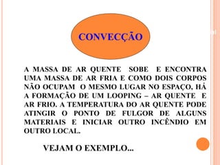 Beneficiamento Industrial 
CONVECÇÃO 
A MASSA DE AR QUENTE SOBE E ENCONTRA 
UMA MASSA DE AR FRIA E COMO DOIS CORPOS 
NÃO OCUPAM O MESMO LUGAR NO ESPAÇO, HÁ 
A FORMAÇÃO DE UM LOOPING – AR QUENTE E 
AR FRIO. A TEMPERATURA DO AR QUENTE PODE 
ATINGIR O PONTO DE FULGOR DE ALGUNS 
MATERIAIS E INICIAR OUTRO INCÊNDIO EM 
OUTRO LOCAL. 
VEJAM O EXEMPLO... 
 