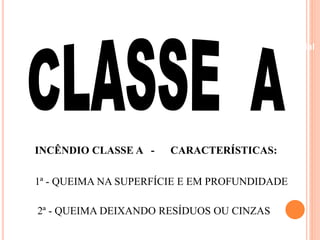 Beneficiamento Industrial 
INCÊNDIO CLASSE A - CARACTERÍSTICAS: 
1ª - QUEIMA NA SUPERFÍCIE E EM PROFUNDIDADE 
2ª - QUEIMA DEIXANDO RESÍDUOS OU CINZAS 
 