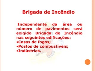 Brigada de Incêndio 
Independente da área ou 
número de pavimentos será 
exigido Brigada de Incêndio 
nas seguintes edificações: 
•Casas de fogos; 
•Postos de combustíveis; 
•Indústrias. 
 