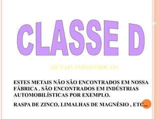 Beneficiamento Industrial 
METAIS PIROFÓRICOS 
ESTES METAIS NÃO SÃO ENCONTRADOS EM NOSSA 
FÁBRICA . SÃO ENCONTRADOS EM INDÚSTRIAS 
AUTOMOBILÍSTICAS POR EXEMPLO. 
RASPA DE ZINCO, LIMALHAS DE MAGNÉSIO , ETC... 
 