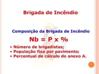 Brigada de Incêndio 
Composição da Brigada de Incêndio 
Nb = P x % 
• Número de brigadistas; 
• População fixa por pavimento; 
• Percentual de cálculo do anexo A. 
 