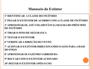Manuseio do Extintor 
Beneficiamento Industrial 
1º IDENTIFICAR A CLASSE DO INCÊNDIO 
2º PEGAR O EXTINTOR DE ACORDO COM A CLASSE DE INCÊNDIO 
3º APROXIMAR-SE, ATÉ UMA DISTÂNCIA SEGURA DO PRÍNCIPIO 
DE INCÊNDIO 
4º TIRAR O PINO DE SEGURANÇA 
5º TESTAR O EXTINTOR 
6º VERIFICAR A DIREÇÃO DO VENTO 
7º ACIONAR O EXTINTOR DIRECIONANDO O JATO PARA A BASE 
DO FOGO 
8º APROXIMAR-SE FAZENDO VARREDURA 
9° RECUAR COM O EXTINTOR ACIONADO 
10º DEITAR O EXTINTOR APÓS O USO 
 
