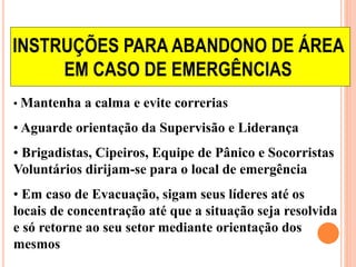 INSTRUÇÕES PARA ABANDONO DE ÁREA 
EM CASO DE EMERGÊNCIAS 
• Mantenha a calma e evite correrias 
• Aguarde orientação da Supervisão e Liderança 
• Brigadistas, Cipeiros, Equipe de Pânico e Socorristas 
Voluntários dirijam-se para o local de emergência 
• Em caso de Evacuação, sigam seus líderes até os 
locais de concentração até que a situação seja resolvida 
e só retorne ao seu setor mediante orientação dos 
mesmos 
 