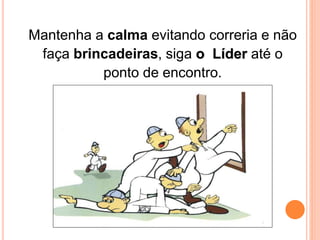 Mantenha a calma evitando correria e não 
faça brincadeiras, siga o Líder até o 
ponto de encontro. 
 