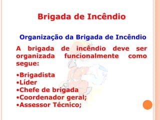 Brigada de Incêndio 
Organização da Brigada de Incêndio 
A brigada de incêndio deve ser 
organizada funcionalmente como 
segue: 
•Brigadista 
•Líder 
•Chefe de brigada 
•Coordenador geral; 
•Assessor Técnico; 
 