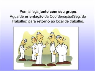 Permaneça junto com seu grupo. 
Aguarde orientação da Coordenação(Seg. do 
Trabalho) para retorno ao local de trabalho. 
 