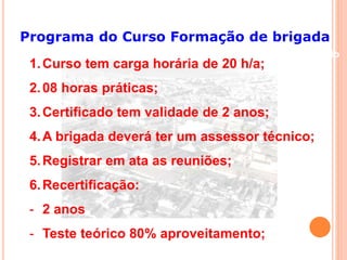 Programa do Curso Formação de brigada 
Conteúdo 
1.Curso tem carga horária de 20 h/a; 
2.08 horas práticas; 
3.Certificado tem validade de 2 anos; 
4.A brigada deverá ter um assessor técnico; 
5.Registrar em ata as reuniões; 
6.Recertificação: 
- 2 anos 
- Teste teórico 80% aproveitamento; 
 