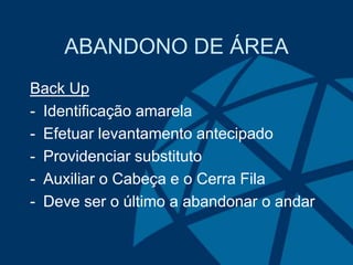 ABANDONO DE ÁREA
Back Up
- Identificação amarela
- Efetuar levantamento antecipado
- Providenciar substituto
- Auxiliar o Cabeça e o Cerra Fila
- Deve ser o último a abandonar o andar
 