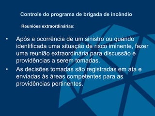Controle do programa de brigada de incêndio
Reuniões extraordinárias:
• Após a ocorrência de um sinistro ou quando
identificada uma situação de risco iminente, fazer
uma reunião extraordinária para discussão e
providências a serem tomadas.
• As decisões tomadas são registradas em ata e
enviadas às áreas competentes para as
providências pertinentes.
 