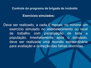 Controle do programa de brigada de incêndio
Exercícios simulados:
Deve ser realizado, a cada 6 meses, no mínimo um
exercício simulado no estabelecimento ou local
de trabalho com participação de toda a
população. Imediatamente após o simulado,
deve ser realizada uma reunião extraordinária
para avaliação e correção das falhas ocorridas.
 