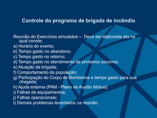 Controle do programa de brigada de incêndio
Reunião do Exercícios simulados – Deve ser elaborada ata na
qual conste:
a) Horário do evento;
b) Tempo gasto no abandono;
c) Tempo gasto no retorno;
d) Tempo gasto no atendimento de primeiros socorros;
e) Atuação da brigada;
f) Comportamento da população;
g) Participação do Corpo de Bombeiros e tempo gasto para sua
chegada;
h) Ajuda externa (PAM - Plano de Auxílio Mútuo);
i) Falhas de equipamentos;
j) Falhas operacionais;
l) Demais problemas levantados na reunião.
 