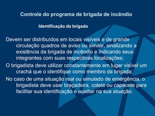 Controle do programa de brigada de incêndio
Identificação da brigada
Devem ser distribuídos em locais visíveis e de grande
circulação quadros de aviso ou similar, sinalizando a
existência da brigada de incêndio e indicando seus
integrantes com suas respectivas localizações;
O brigadista deve utilizar constantemente em lugar visível um
crachá que o identifique como membro da brigada;
No caso de uma situação real ou simulado de emergência, o
brigadista deve usar braçadeira, colete ou capacete para
facilitar sua identificação e auxiliar na sua atuação.
 