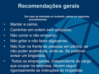 Recomendações gerais
Em caso de simulado ou incêndio, adotar os seguintes
procedimentos:
• Manter a calma;
• Caminhar em ordem sem atropelos;
• Não correr e não empurrar;
• Não gritar e não fazer algazarras;
• Não ficar na frente de pessoas em pânico, se
não puder acalmá-las, evite-as. Se possível
avisar um brigadista;
• Todos os empregados, independente do cargo
que ocupar na empresa, devem seguir
rigorosamente as instruções do brigadista;
 