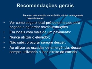 Recomendações gerais
Em caso de simulado ou incêndio, adotar os seguintes
procedimentos:
• Ver como seguro local pré-determinado pela
brigada e aguardar novas instruções.
• Em locais com mais de um pavimento:
• Nunca utilizar o elevador;
• Não subir, procurar sempre descer;
• Ao utilizar as escadas de emergência, descer
sempre utilizando o lado direito da escada.
 