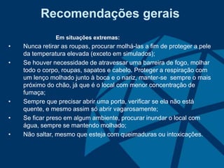 Recomendações gerais
Em situações extremas:
• Nunca retirar as roupas, procurar molhá-las a fim de proteger a pele
da temperatura elevada (exceto em simulados);
• Se houver necessidade de atravessar uma barreira de fogo, molhar
todo o corpo, roupas, sapatos e cabelo. Proteger a respiração com
um lenço molhado junto à boca e o nariz, manter-se sempre o mais
próximo do chão, já que é o local com menor concentração de
fumaça;
• Sempre que precisar abrir uma porta, verificar se ela não está
quente, e mesmo assim só abrir vagarosamente;
• Se ficar preso em algum ambiente, procurar inundar o local com
água, sempre se mantendo molhado;
• Não saltar, mesmo que esteja com queimaduras ou intoxicações.
 