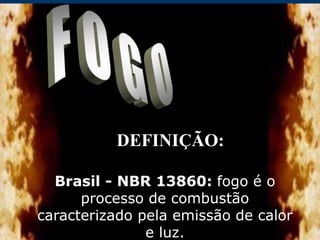 DEFINIÇÃO:
Brasil - NBR 13860: fogo é o
processo de combustão
caracterizado pela emissão de calor
e luz.
 