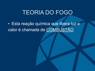 TEORIA DO FOGO
• Esta reação química que libera luz e
calor é chamada de COMBUSTÃO
 