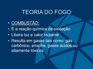 TEORIA DO FOGO
• COMBUSTÃO:
• É a reação química de oxidação
• Libera luz e calor radiante
• Resulta em gases tais como: gás
carbônico, enxofre, gases ácidos ou
altamente tóxicos
 