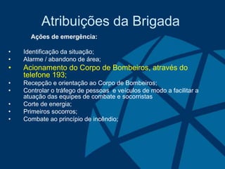 Atribuições da Brigada
Ações de emergência:
• Identificação da situação;
• Alarme / abandono de área;
• Acionamento do Corpo de Bombeiros, através do
telefone 193;
• Recepção e orientação ao Corpo de Bombeiros;
• Controlar o tráfego de pessoas e veículos de modo a facilitar a
atuação das equipes de combate e socorristas
• Corte de energia;
• Primeiros socorros;
• Combate ao princípio de incêndio;
 