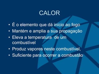 CALOR
• É o elemento que dá início ao fogo
• Mantém e amplia a sua propagação
• Eleva a temperatura de um
combustível
• Produz vapores neste combustível,
• Suficiente para ocorrer a combustão
 