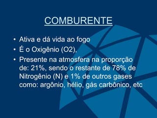COMBURENTE
• Ativa e dá vida ao fogo
• É o Oxigênio (O2),
• Presente na atmosfera na proporção
de: 21%, sendo o restante de 78% de
Nitrogênio (N) e 1% de outros gases
como: argônio, hélio, gás carbônico, etc
 