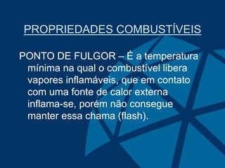 PROPRIEDADES COMBUSTÍVEIS
PONTO DE FULGOR – É a temperatura
mínima na qual o combustível libera
vapores inflamáveis, que em contato
com uma fonte de calor externa
inflama-se, porém não consegue
manter essa chama (flash).
 