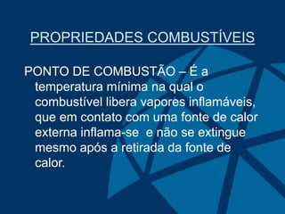PROPRIEDADES COMBUSTÍVEIS
PONTO DE COMBUSTÃO – É a
temperatura mínima na qual o
combustível libera vapores inflamáveis,
que em contato com uma fonte de calor
externa inflama-se e não se extingue
mesmo após a retirada da fonte de
calor.
 