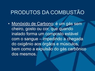 PRODUTOS DA COMBUSTÃO
• Monóxido de Carbono: é um gás sem
cheiro, gosto ou cor, que quando
inalado forma um composto estável
com o sangue – impedindo a chegada
do oxigênio aos órgãos e músculos,
bem como a expulsão do gás carbônico
dos mesmos.
 