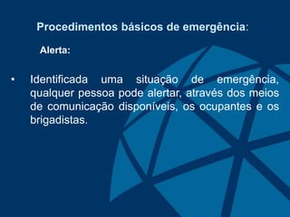 Procedimentos básicos de emergência:
Alerta:
• Identificada uma situação de emergência,
qualquer pessoa pode alertar, através dos meios
de comunicação disponíveis, os ocupantes e os
brigadistas.
 