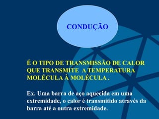 CONDUÇÃO
É O TIPO DE TRANSMISSÃO DE CALOR
QUE TRANSMITE A TEMPERATURA
MOLÉCULA À MOLÉCULA .
Ex. Uma barra de aço aquecida em uma
extremidade, o calor é transmitido através da
barra até a outra extremidade.
 