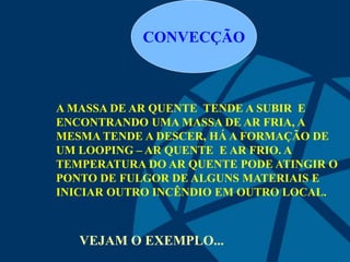 CONVECÇÃO
A MASSA DE AR QUENTE TENDE A SUBIR E
ENCONTRANDO UMA MASSA DE AR FRIA, A
MESMA TENDE A DESCER, HÁ A FORMAÇÃO DE
UM LOOPING – AR QUENTE E AR FRIO. A
TEMPERATURA DO AR QUENTE PODE ATINGIR O
PONTO DE FULGOR DE ALGUNS MATERIAIS E
INICIAR OUTRO INCÊNDIO EM OUTRO LOCAL.
VEJAM O EXEMPLO...
 